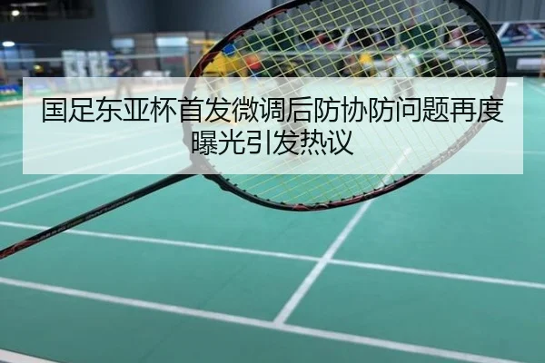 国足东亚杯首发微调后防协防问题再度曝光引发热议