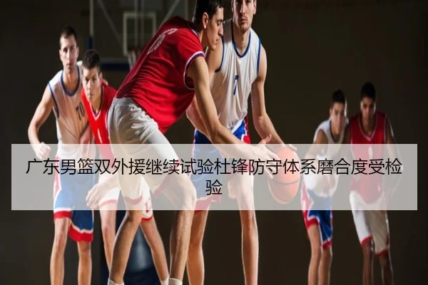广东男篮双外援继续试验杜锋防守体系磨合度受检验